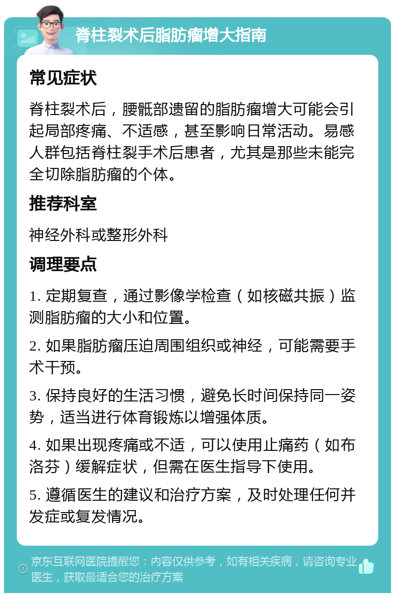 脊柱裂术后脂肪瘤增大指南 常见症状 脊柱裂术后，腰骶部遗留的脂肪瘤增大可能会引起局部疼痛、不适感，甚至影响日常活动。易感人群包括脊柱裂手术后患者，尤其是那些未能完全切除脂肪瘤的个体。 推荐科室 神经外科或整形外科 调理要点 1. 定期复查，通过影像学检查（如核磁共振）监测脂肪瘤的大小和位置。 2. 如果脂肪瘤压迫周围组织或神经，可能需要手术干预。 3. 保持良好的生活习惯，避免长时间保持同一姿势，适当进行体育锻炼以增强体质。 4. 如果出现疼痛或不适，可以使用止痛药（如布洛芬）缓解症状，但需在医生指导下使用。 5. 遵循医生的建议和治疗方案，及时处理任何并发症或复发情况。