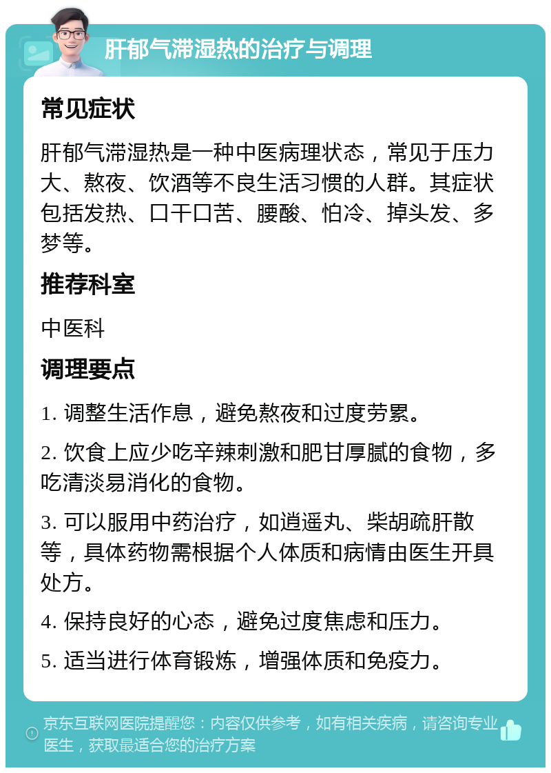 肝郁气滞湿热的治疗与调理 常见症状 肝郁气滞湿热是一种中医病理状态，常见于压力大、熬夜、饮酒等不良生活习惯的人群。其症状包括发热、口干口苦、腰酸、怕冷、掉头发、多梦等。 推荐科室 中医科 调理要点 1. 调整生活作息，避免熬夜和过度劳累。 2. 饮食上应少吃辛辣刺激和肥甘厚腻的食物，多吃清淡易消化的食物。 3. 可以服用中药治疗，如逍遥丸、柴胡疏肝散等，具体药物需根据个人体质和病情由医生开具处方。 4. 保持良好的心态，避免过度焦虑和压力。 5. 适当进行体育锻炼，增强体质和免疫力。