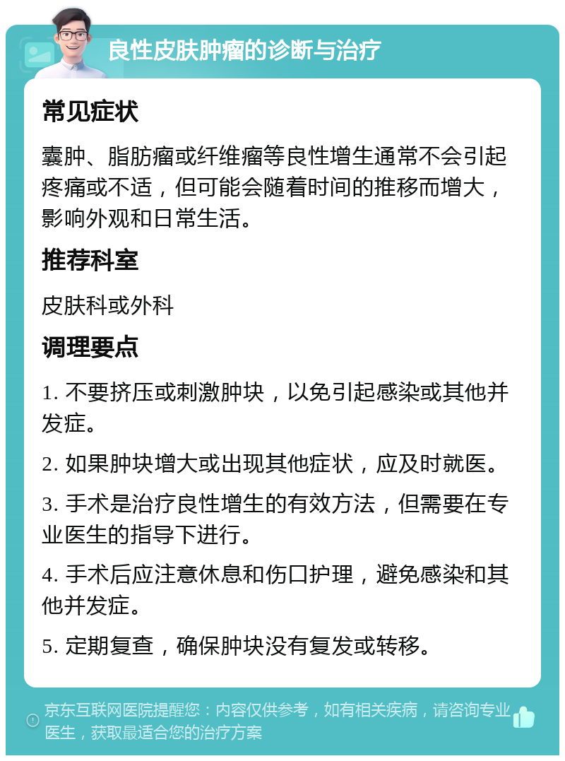 良性皮肤肿瘤的诊断与治疗 常见症状 囊肿、脂肪瘤或纤维瘤等良性增生通常不会引起疼痛或不适，但可能会随着时间的推移而增大，影响外观和日常生活。 推荐科室 皮肤科或外科 调理要点 1. 不要挤压或刺激肿块，以免引起感染或其他并发症。 2. 如果肿块增大或出现其他症状，应及时就医。 3. 手术是治疗良性增生的有效方法，但需要在专业医生的指导下进行。 4. 手术后应注意休息和伤口护理，避免感染和其他并发症。 5. 定期复查，确保肿块没有复发或转移。