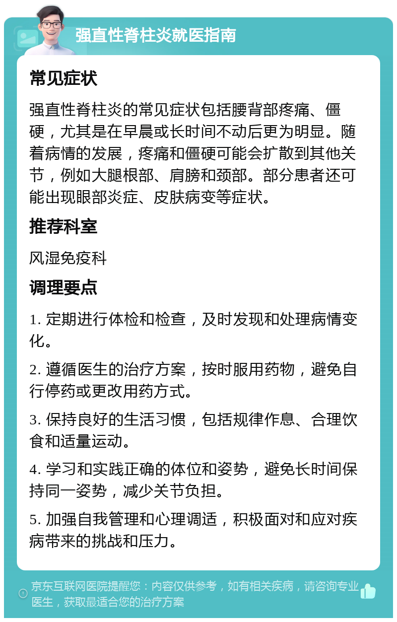 强直性脊柱炎就医指南 常见症状 强直性脊柱炎的常见症状包括腰背部疼痛、僵硬，尤其是在早晨或长时间不动后更为明显。随着病情的发展，疼痛和僵硬可能会扩散到其他关节，例如大腿根部、肩膀和颈部。部分患者还可能出现眼部炎症、皮肤病变等症状。 推荐科室 风湿免疫科 调理要点 1. 定期进行体检和检查，及时发现和处理病情变化。 2. 遵循医生的治疗方案，按时服用药物，避免自行停药或更改用药方式。 3. 保持良好的生活习惯，包括规律作息、合理饮食和适量运动。 4. 学习和实践正确的体位和姿势，避免长时间保持同一姿势，减少关节负担。 5. 加强自我管理和心理调适，积极面对和应对疾病带来的挑战和压力。