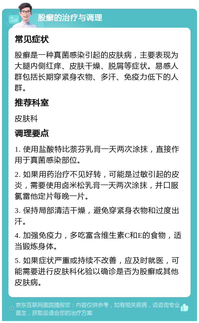 股癣的治疗与调理 常见症状 股癣是一种真菌感染引起的皮肤病，主要表现为大腿内侧红痒、皮肤干燥、脱屑等症状。易感人群包括长期穿紧身衣物、多汗、免疫力低下的人群。 推荐科室 皮肤科 调理要点 1. 使用盐酸特比萘芬乳膏一天两次涂抹，直接作用于真菌感染部位。 2. 如果用药治疗不见好转，可能是过敏引起的皮炎，需要使用卤米松乳膏一天两次涂抹，并口服氯雷他定片每晚一片。 3. 保持局部清洁干燥，避免穿紧身衣物和过度出汗。 4. 加强免疫力，多吃富含维生素C和E的食物，适当锻炼身体。 5. 如果症状严重或持续不改善，应及时就医，可能需要进行皮肤科化验以确诊是否为股癣或其他皮肤病。