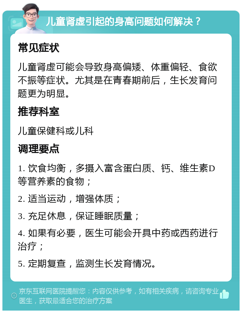 儿童肾虚引起的身高问题如何解决？ 常见症状 儿童肾虚可能会导致身高偏矮、体重偏轻、食欲不振等症状。尤其是在青春期前后，生长发育问题更为明显。 推荐科室 儿童保健科或儿科 调理要点 1. 饮食均衡，多摄入富含蛋白质、钙、维生素D等营养素的食物； 2. 适当运动，增强体质； 3. 充足休息，保证睡眠质量； 4. 如果有必要，医生可能会开具中药或西药进行治疗； 5. 定期复查，监测生长发育情况。