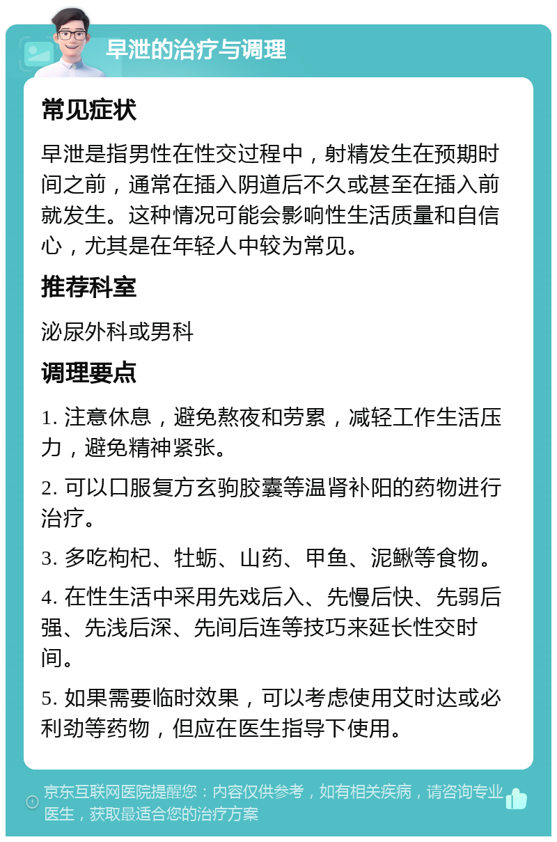 早泄的治疗与调理 常见症状 早泄是指男性在性交过程中，射精发生在预期时间之前，通常在插入阴道后不久或甚至在插入前就发生。这种情况可能会影响性生活质量和自信心，尤其是在年轻人中较为常见。 推荐科室 泌尿外科或男科 调理要点 1. 注意休息，避免熬夜和劳累，减轻工作生活压力，避免精神紧张。 2. 可以口服复方玄驹胶囊等温肾补阳的药物进行治疗。 3. 多吃枸杞、牡蛎、山药、甲鱼、泥鳅等食物。 4. 在性生活中采用先戏后入、先慢后快、先弱后强、先浅后深、先间后连等技巧来延长性交时间。 5. 如果需要临时效果，可以考虑使用艾时达或必利劲等药物，但应在医生指导下使用。