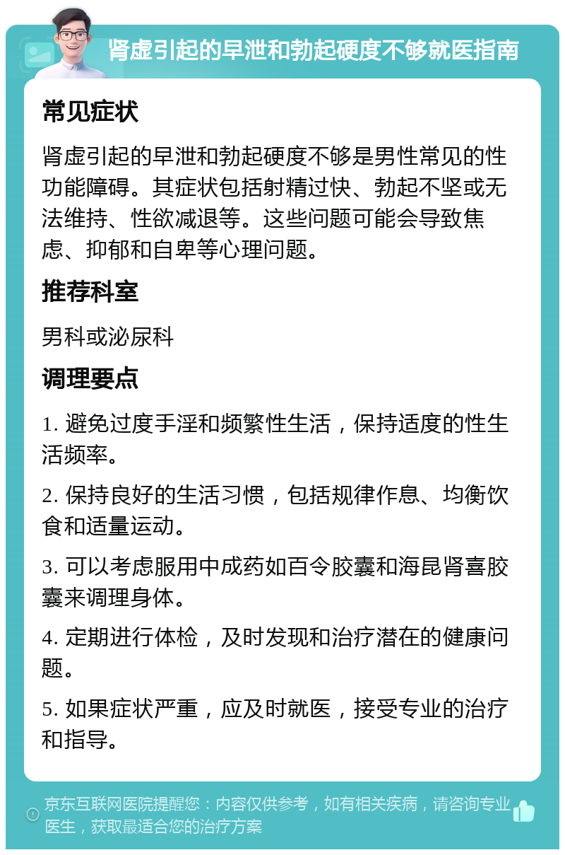 肾虚引起的早泄和勃起硬度不够就医指南 常见症状 肾虚引起的早泄和勃起硬度不够是男性常见的性功能障碍。其症状包括射精过快、勃起不坚或无法维持、性欲减退等。这些问题可能会导致焦虑、抑郁和自卑等心理问题。 推荐科室 男科或泌尿科 调理要点 1. 避免过度手淫和频繁性生活，保持适度的性生活频率。 2. 保持良好的生活习惯，包括规律作息、均衡饮食和适量运动。 3. 可以考虑服用中成药如百令胶囊和海昆肾喜胶囊来调理身体。 4. 定期进行体检，及时发现和治疗潜在的健康问题。 5. 如果症状严重，应及时就医，接受专业的治疗和指导。