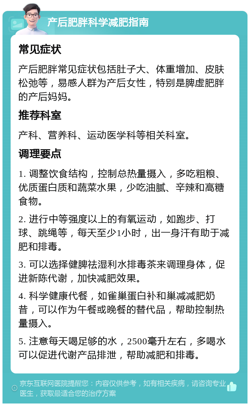 产后肥胖科学减肥指南 常见症状 产后肥胖常见症状包括肚子大、体重增加、皮肤松弛等，易感人群为产后女性，特别是脾虚肥胖的产后妈妈。 推荐科室 产科、营养科、运动医学科等相关科室。 调理要点 1. 调整饮食结构，控制总热量摄入，多吃粗粮、优质蛋白质和蔬菜水果，少吃油腻、辛辣和高糖食物。 2. 进行中等强度以上的有氧运动，如跑步、打球、跳绳等，每天至少1小时，出一身汗有助于减肥和排毒。 3. 可以选择健脾祛湿利水排毒茶来调理身体，促进新陈代谢，加快减肥效果。 4. 科学健康代餐，如雀巢蛋白补和巢减减肥奶昔，可以作为午餐或晚餐的替代品，帮助控制热量摄入。 5. 注意每天喝足够的水，2500毫升左右，多喝水可以促进代谢产品排泄，帮助减肥和排毒。