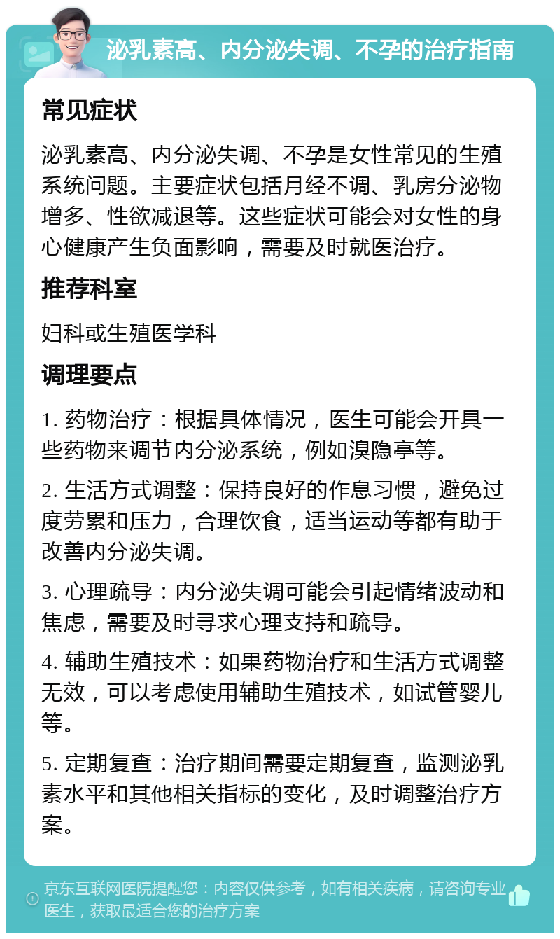 泌乳素高、内分泌失调、不孕的治疗指南 常见症状 泌乳素高、内分泌失调、不孕是女性常见的生殖系统问题。主要症状包括月经不调、乳房分泌物增多、性欲减退等。这些症状可能会对女性的身心健康产生负面影响，需要及时就医治疗。 推荐科室 妇科或生殖医学科 调理要点 1. 药物治疗：根据具体情况，医生可能会开具一些药物来调节内分泌系统，例如溴隐亭等。 2. 生活方式调整：保持良好的作息习惯，避免过度劳累和压力，合理饮食，适当运动等都有助于改善内分泌失调。 3. 心理疏导：内分泌失调可能会引起情绪波动和焦虑，需要及时寻求心理支持和疏导。 4. 辅助生殖技术：如果药物治疗和生活方式调整无效，可以考虑使用辅助生殖技术，如试管婴儿等。 5. 定期复查：治疗期间需要定期复查，监测泌乳素水平和其他相关指标的变化，及时调整治疗方案。