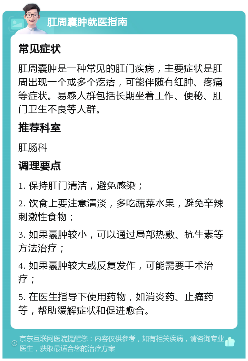 肛周囊肿就医指南 常见症状 肛周囊肿是一种常见的肛门疾病，主要症状是肛周出现一个或多个疙瘩，可能伴随有红肿、疼痛等症状。易感人群包括长期坐着工作、便秘、肛门卫生不良等人群。 推荐科室 肛肠科 调理要点 1. 保持肛门清洁，避免感染； 2. 饮食上要注意清淡，多吃蔬菜水果，避免辛辣刺激性食物； 3. 如果囊肿较小，可以通过局部热敷、抗生素等方法治疗； 4. 如果囊肿较大或反复发作，可能需要手术治疗； 5. 在医生指导下使用药物，如消炎药、止痛药等，帮助缓解症状和促进愈合。