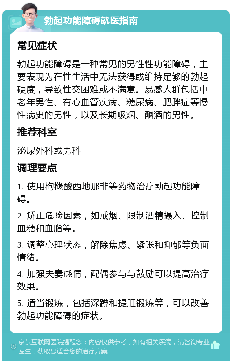 勃起功能障碍就医指南 常见症状 勃起功能障碍是一种常见的男性性功能障碍，主要表现为在性生活中无法获得或维持足够的勃起硬度，导致性交困难或不满意。易感人群包括中老年男性、有心血管疾病、糖尿病、肥胖症等慢性病史的男性，以及长期吸烟、酗酒的男性。 推荐科室 泌尿外科或男科 调理要点 1. 使用枸橼酸西地那非等药物治疗勃起功能障碍。 2. 矫正危险因素，如戒烟、限制酒精摄入、控制血糖和血脂等。 3. 调整心理状态，解除焦虑、紧张和抑郁等负面情绪。 4. 加强夫妻感情，配偶参与与鼓励可以提高治疗效果。 5. 适当锻炼，包括深蹲和提肛锻炼等，可以改善勃起功能障碍的症状。