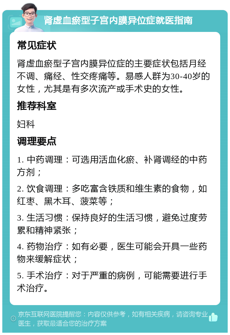 肾虚血瘀型子宫内膜异位症就医指南 常见症状 肾虚血瘀型子宫内膜异位症的主要症状包括月经不调、痛经、性交疼痛等。易感人群为30-40岁的女性，尤其是有多次流产或手术史的女性。 推荐科室 妇科 调理要点 1. 中药调理：可选用活血化瘀、补肾调经的中药方剂； 2. 饮食调理：多吃富含铁质和维生素的食物，如红枣、黑木耳、菠菜等； 3. 生活习惯：保持良好的生活习惯，避免过度劳累和精神紧张； 4. 药物治疗：如有必要，医生可能会开具一些药物来缓解症状； 5. 手术治疗：对于严重的病例，可能需要进行手术治疗。