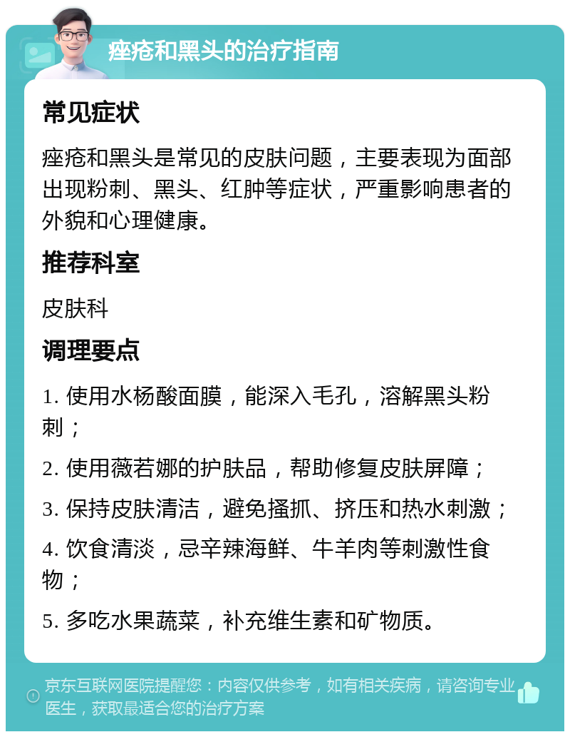 痤疮和黑头的治疗指南 常见症状 痤疮和黑头是常见的皮肤问题，主要表现为面部出现粉刺、黑头、红肿等症状，严重影响患者的外貌和心理健康。 推荐科室 皮肤科 调理要点 1. 使用水杨酸面膜，能深入毛孔，溶解黑头粉刺； 2. 使用薇若娜的护肤品，帮助修复皮肤屏障； 3. 保持皮肤清洁，避免搔抓、挤压和热水刺激； 4. 饮食清淡，忌辛辣海鲜、牛羊肉等刺激性食物； 5. 多吃水果蔬菜，补充维生素和矿物质。