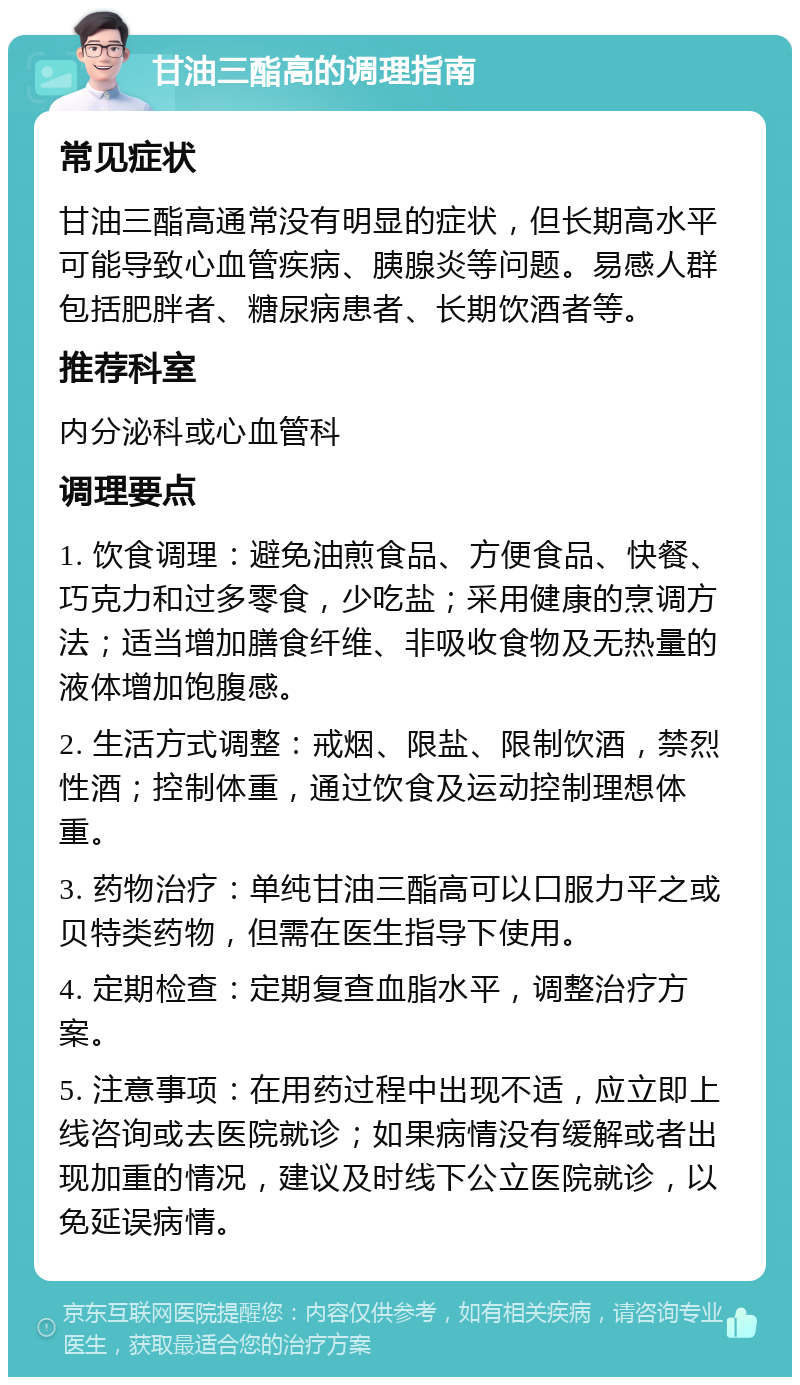 甘油三酯高的调理指南 常见症状 甘油三酯高通常没有明显的症状，但长期高水平可能导致心血管疾病、胰腺炎等问题。易感人群包括肥胖者、糖尿病患者、长期饮酒者等。 推荐科室 内分泌科或心血管科 调理要点 1. 饮食调理：避免油煎食品、方便食品、快餐、巧克力和过多零食，少吃盐；采用健康的烹调方法；适当增加膳食纤维、非吸收食物及无热量的液体增加饱腹感。 2. 生活方式调整：戒烟、限盐、限制饮酒，禁烈性酒；控制体重，通过饮食及运动控制理想体重。 3. 药物治疗：单纯甘油三酯高可以口服力平之或贝特类药物，但需在医生指导下使用。 4. 定期检查：定期复查血脂水平，调整治疗方案。 5. 注意事项：在用药过程中出现不适，应立即上线咨询或去医院就诊；如果病情没有缓解或者出现加重的情况，建议及时线下公立医院就诊，以免延误病情。