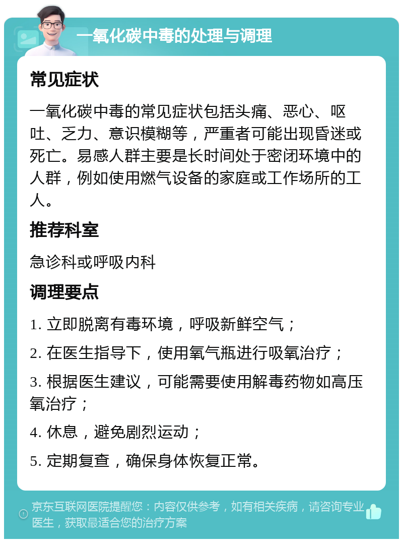 一氧化碳中毒的处理与调理 常见症状 一氧化碳中毒的常见症状包括头痛、恶心、呕吐、乏力、意识模糊等，严重者可能出现昏迷或死亡。易感人群主要是长时间处于密闭环境中的人群，例如使用燃气设备的家庭或工作场所的工人。 推荐科室 急诊科或呼吸内科 调理要点 1. 立即脱离有毒环境，呼吸新鲜空气； 2. 在医生指导下，使用氧气瓶进行吸氧治疗； 3. 根据医生建议，可能需要使用解毒药物如高压氧治疗； 4. 休息，避免剧烈运动； 5. 定期复查，确保身体恢复正常。