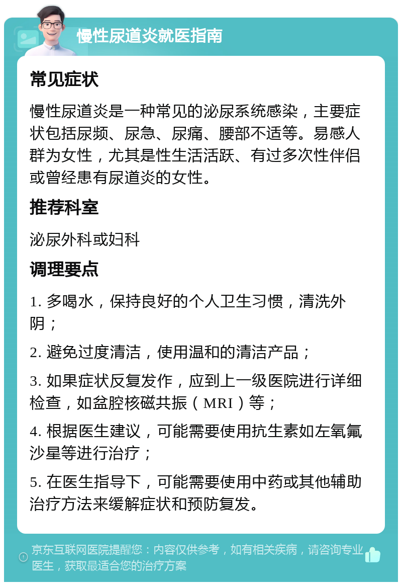 慢性尿道炎就医指南 常见症状 慢性尿道炎是一种常见的泌尿系统感染，主要症状包括尿频、尿急、尿痛、腰部不适等。易感人群为女性，尤其是性生活活跃、有过多次性伴侣或曾经患有尿道炎的女性。 推荐科室 泌尿外科或妇科 调理要点 1. 多喝水，保持良好的个人卫生习惯，清洗外阴； 2. 避免过度清洁，使用温和的清洁产品； 3. 如果症状反复发作，应到上一级医院进行详细检查，如盆腔核磁共振（MRI）等； 4. 根据医生建议，可能需要使用抗生素如左氧氟沙星等进行治疗； 5. 在医生指导下，可能需要使用中药或其他辅助治疗方法来缓解症状和预防复发。