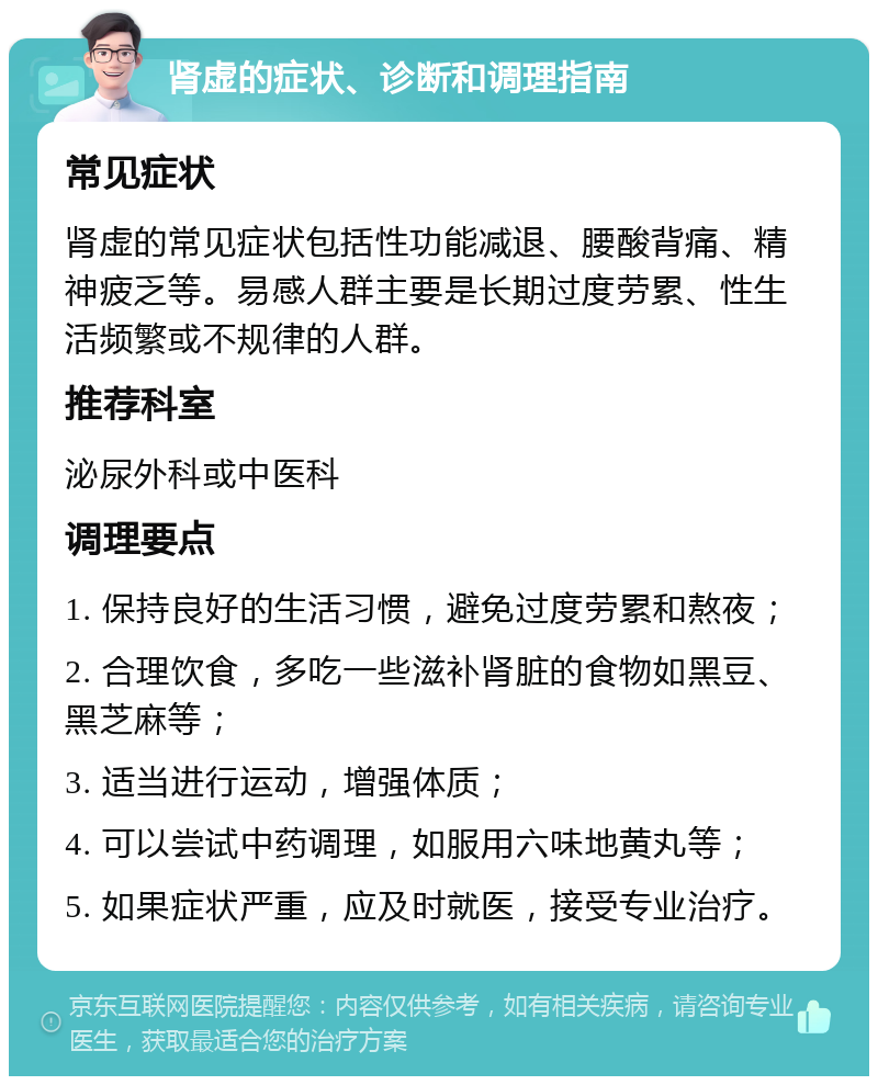 肾虚的症状、诊断和调理指南 常见症状 肾虚的常见症状包括性功能减退、腰酸背痛、精神疲乏等。易感人群主要是长期过度劳累、性生活频繁或不规律的人群。 推荐科室 泌尿外科或中医科 调理要点 1. 保持良好的生活习惯，避免过度劳累和熬夜； 2. 合理饮食，多吃一些滋补肾脏的食物如黑豆、黑芝麻等； 3. 适当进行运动，增强体质； 4. 可以尝试中药调理，如服用六味地黄丸等； 5. 如果症状严重，应及时就医，接受专业治疗。