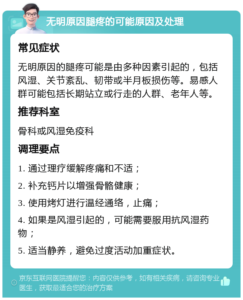 无明原因腿疼的可能原因及处理 常见症状 无明原因的腿疼可能是由多种因素引起的，包括风湿、关节紊乱、韧带或半月板损伤等。易感人群可能包括长期站立或行走的人群、老年人等。 推荐科室 骨科或风湿免疫科 调理要点 1. 通过理疗缓解疼痛和不适； 2. 补充钙片以增强骨骼健康； 3. 使用烤灯进行温经通络，止痛； 4. 如果是风湿引起的，可能需要服用抗风湿药物； 5. 适当静养，避免过度活动加重症状。