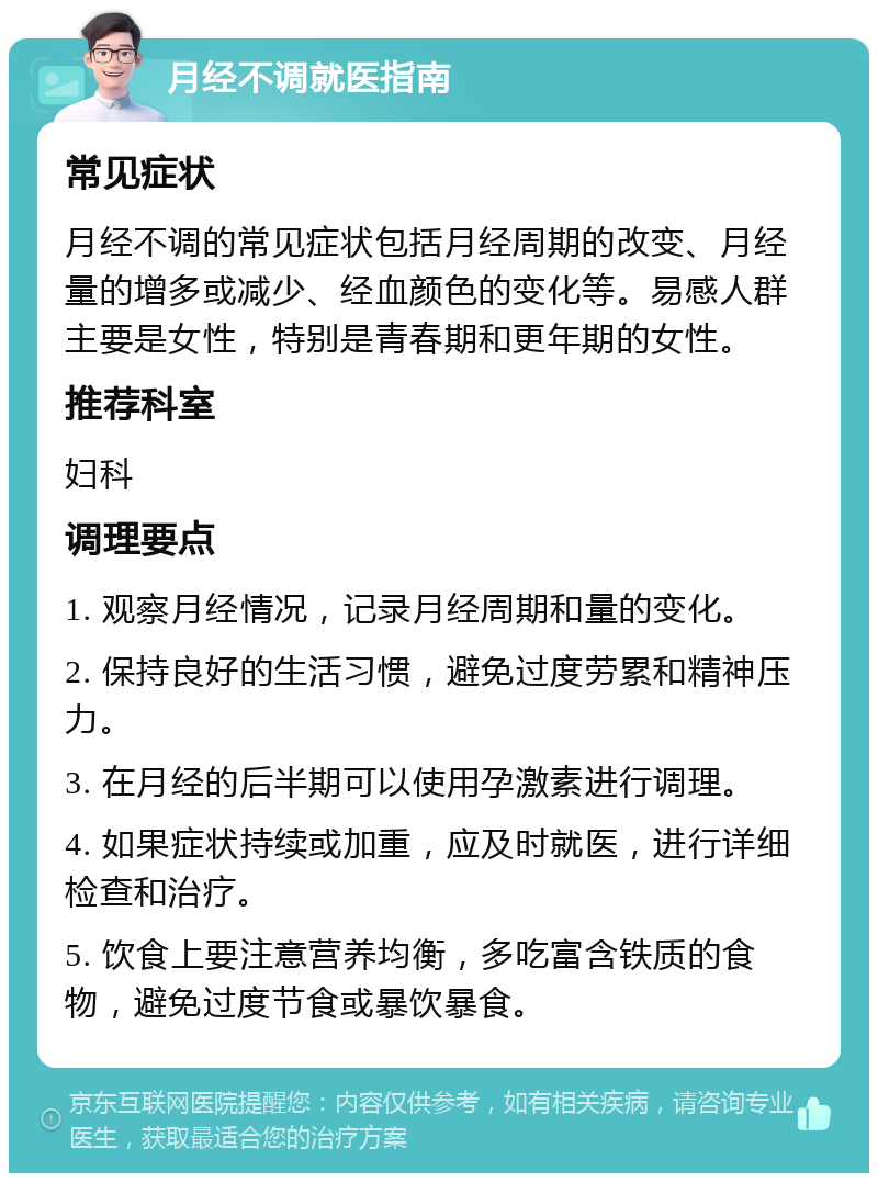 月经不调就医指南 常见症状 月经不调的常见症状包括月经周期的改变、月经量的增多或减少、经血颜色的变化等。易感人群主要是女性，特别是青春期和更年期的女性。 推荐科室 妇科 调理要点 1. 观察月经情况，记录月经周期和量的变化。 2. 保持良好的生活习惯，避免过度劳累和精神压力。 3. 在月经的后半期可以使用孕激素进行调理。 4. 如果症状持续或加重，应及时就医，进行详细检查和治疗。 5. 饮食上要注意营养均衡，多吃富含铁质的食物，避免过度节食或暴饮暴食。