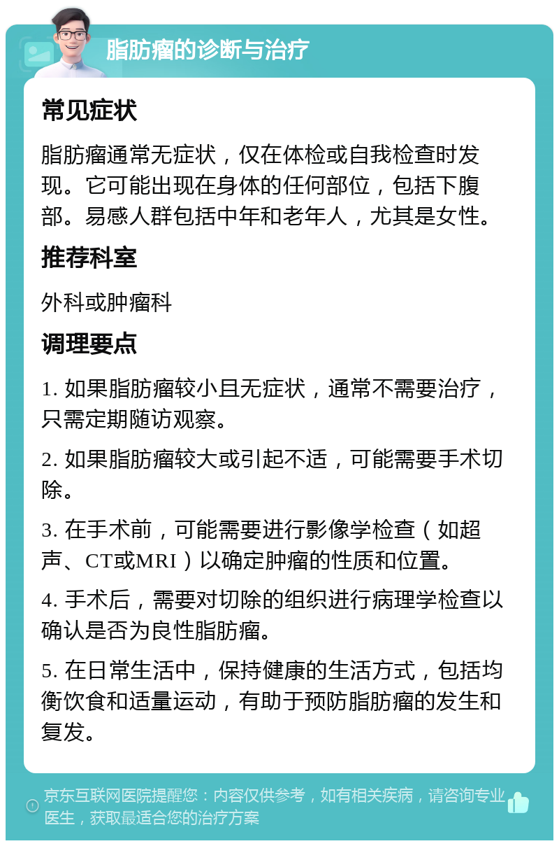 脂肪瘤的诊断与治疗 常见症状 脂肪瘤通常无症状，仅在体检或自我检查时发现。它可能出现在身体的任何部位，包括下腹部。易感人群包括中年和老年人，尤其是女性。 推荐科室 外科或肿瘤科 调理要点 1. 如果脂肪瘤较小且无症状，通常不需要治疗，只需定期随访观察。 2. 如果脂肪瘤较大或引起不适，可能需要手术切除。 3. 在手术前，可能需要进行影像学检查（如超声、CT或MRI）以确定肿瘤的性质和位置。 4. 手术后，需要对切除的组织进行病理学检查以确认是否为良性脂肪瘤。 5. 在日常生活中，保持健康的生活方式，包括均衡饮食和适量运动，有助于预防脂肪瘤的发生和复发。