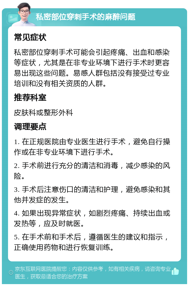 私密部位穿刺手术的麻醉问题 常见症状 私密部位穿刺手术可能会引起疼痛、出血和感染等症状，尤其是在非专业环境下进行手术时更容易出现这些问题。易感人群包括没有接受过专业培训和没有相关资质的人群。 推荐科室 皮肤科或整形外科 调理要点 1. 在正规医院由专业医生进行手术，避免自行操作或在非专业环境下进行手术。 2. 手术前进行充分的清洁和消毒，减少感染的风险。 3. 手术后注意伤口的清洁和护理，避免感染和其他并发症的发生。 4. 如果出现异常症状，如剧烈疼痛、持续出血或发热等，应及时就医。 5. 在手术前和手术后，遵循医生的建议和指示，正确使用药物和进行恢复训练。