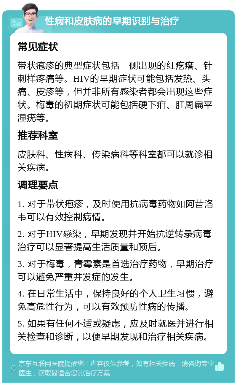 性病和皮肤病的早期识别与治疗 常见症状 带状疱疹的典型症状包括一侧出现的红疙瘩、针刺样疼痛等。HIV的早期症状可能包括发热、头痛、皮疹等，但并非所有感染者都会出现这些症状。梅毒的初期症状可能包括硬下疳、肛周扁平湿疣等。 推荐科室 皮肤科、性病科、传染病科等科室都可以就诊相关疾病。 调理要点 1. 对于带状疱疹，及时使用抗病毒药物如阿昔洛韦可以有效控制病情。 2. 对于HIV感染，早期发现并开始抗逆转录病毒治疗可以显著提高生活质量和预后。 3. 对于梅毒，青霉素是首选治疗药物，早期治疗可以避免严重并发症的发生。 4. 在日常生活中，保持良好的个人卫生习惯，避免高危性行为，可以有效预防性病的传播。 5. 如果有任何不适或疑虑，应及时就医并进行相关检查和诊断，以便早期发现和治疗相关疾病。