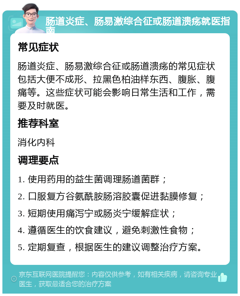 肠道炎症、肠易激综合征或肠道溃疡就医指南 常见症状 肠道炎症、肠易激综合征或肠道溃疡的常见症状包括大便不成形、拉黑色柏油样东西、腹胀、腹痛等。这些症状可能会影响日常生活和工作，需要及时就医。 推荐科室 消化内科 调理要点 1. 使用药用的益生菌调理肠道菌群； 2. 口服复方谷氨酰胺肠溶胶囊促进黏膜修复； 3. 短期使用痛泻宁或肠炎宁缓解症状； 4. 遵循医生的饮食建议，避免刺激性食物； 5. 定期复查，根据医生的建议调整治疗方案。