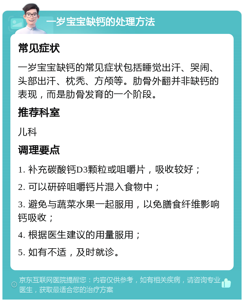 一岁宝宝缺钙的处理方法 常见症状 一岁宝宝缺钙的常见症状包括睡觉出汗、哭闹、头部出汗、枕秃、方颅等。肋骨外翻并非缺钙的表现，而是肋骨发育的一个阶段。 推荐科室 儿科 调理要点 1. 补充碳酸钙D3颗粒或咀嚼片，吸收较好； 2. 可以研碎咀嚼钙片混入食物中； 3. 避免与蔬菜水果一起服用，以免膳食纤维影响钙吸收； 4. 根据医生建议的用量服用； 5. 如有不适，及时就诊。