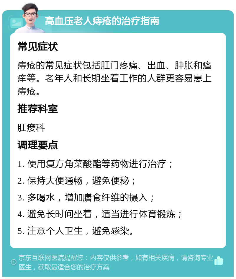 高血压老人痔疮的治疗指南 常见症状 痔疮的常见症状包括肛门疼痛、出血、肿胀和瘙痒等。老年人和长期坐着工作的人群更容易患上痔疮。 推荐科室 肛瘘科 调理要点 1. 使用复方角菜酸酯等药物进行治疗； 2. 保持大便通畅，避免便秘； 3. 多喝水，增加膳食纤维的摄入； 4. 避免长时间坐着，适当进行体育锻炼； 5. 注意个人卫生，避免感染。