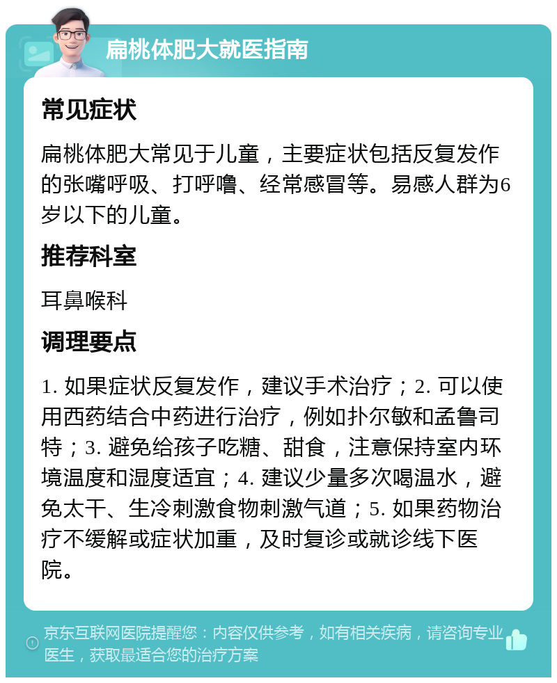 扁桃体肥大就医指南 常见症状 扁桃体肥大常见于儿童，主要症状包括反复发作的张嘴呼吸、打呼噜、经常感冒等。易感人群为6岁以下的儿童。 推荐科室 耳鼻喉科 调理要点 1. 如果症状反复发作，建议手术治疗；2. 可以使用西药结合中药进行治疗，例如扑尔敏和孟鲁司特；3. 避免给孩子吃糖、甜食，注意保持室内环境温度和湿度适宜；4. 建议少量多次喝温水，避免太干、生冷刺激食物刺激气道；5. 如果药物治疗不缓解或症状加重，及时复诊或就诊线下医院。