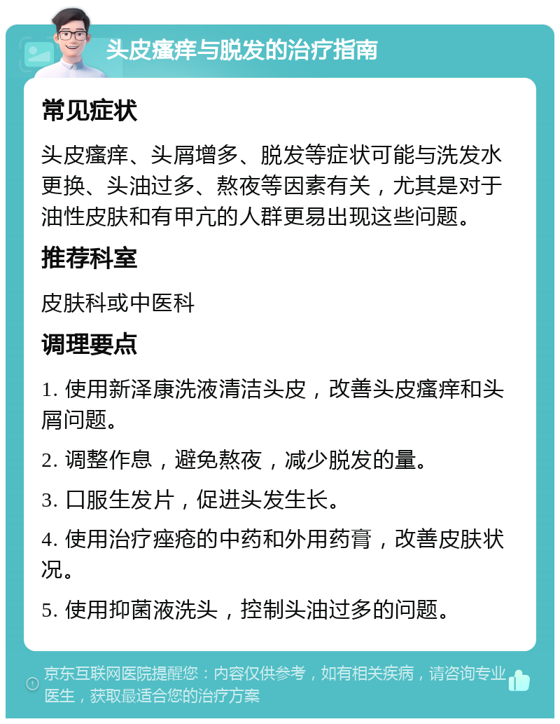 头皮瘙痒与脱发的治疗指南 常见症状 头皮瘙痒、头屑增多、脱发等症状可能与洗发水更换、头油过多、熬夜等因素有关，尤其是对于油性皮肤和有甲亢的人群更易出现这些问题。 推荐科室 皮肤科或中医科 调理要点 1. 使用新泽康洗液清洁头皮，改善头皮瘙痒和头屑问题。 2. 调整作息，避免熬夜，减少脱发的量。 3. 口服生发片，促进头发生长。 4. 使用治疗痤疮的中药和外用药膏，改善皮肤状况。 5. 使用抑菌液洗头，控制头油过多的问题。