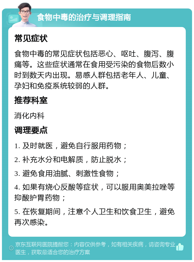 食物中毒的治疗与调理指南 常见症状 食物中毒的常见症状包括恶心、呕吐、腹泻、腹痛等。这些症状通常在食用受污染的食物后数小时到数天内出现。易感人群包括老年人、儿童、孕妇和免疫系统较弱的人群。 推荐科室 消化内科 调理要点 1. 及时就医，避免自行服用药物； 2. 补充水分和电解质，防止脱水； 3. 避免食用油腻、刺激性食物； 4. 如果有烧心反酸等症状，可以服用奥美拉唑等抑酸护胃药物； 5. 在恢复期间，注意个人卫生和饮食卫生，避免再次感染。