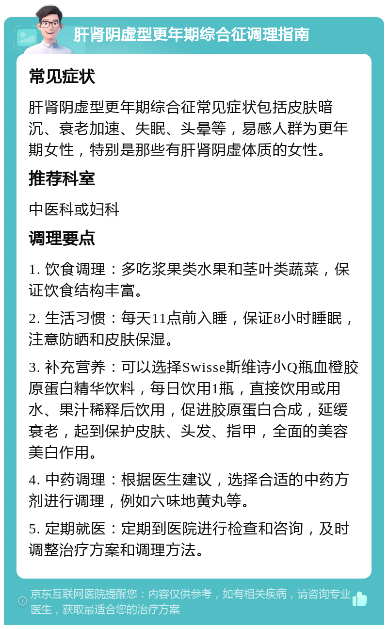 肝肾阴虚型更年期综合征调理指南 常见症状 肝肾阴虚型更年期综合征常见症状包括皮肤暗沉、衰老加速、失眠、头晕等，易感人群为更年期女性，特别是那些有肝肾阴虚体质的女性。 推荐科室 中医科或妇科 调理要点 1. 饮食调理：多吃浆果类水果和茎叶类蔬菜，保证饮食结构丰富。 2. 生活习惯：每天11点前入睡，保证8小时睡眠，注意防晒和皮肤保湿。 3. 补充营养：可以选择Swisse斯维诗小Q瓶血橙胶原蛋白精华饮料，每日饮用1瓶，直接饮用或用水、果汁稀释后饮用，促进胶原蛋白合成，延缓衰老，起到保护皮肤、头发、指甲，全面的美容美白作用。 4. 中药调理：根据医生建议，选择合适的中药方剂进行调理，例如六味地黄丸等。 5. 定期就医：定期到医院进行检查和咨询，及时调整治疗方案和调理方法。