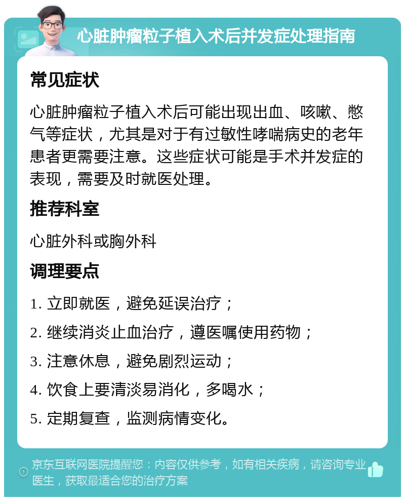 心脏肿瘤粒子植入术后并发症处理指南 常见症状 心脏肿瘤粒子植入术后可能出现出血、咳嗽、憋气等症状，尤其是对于有过敏性哮喘病史的老年患者更需要注意。这些症状可能是手术并发症的表现，需要及时就医处理。 推荐科室 心脏外科或胸外科 调理要点 1. 立即就医，避免延误治疗； 2. 继续消炎止血治疗，遵医嘱使用药物； 3. 注意休息，避免剧烈运动； 4. 饮食上要清淡易消化，多喝水； 5. 定期复查，监测病情变化。