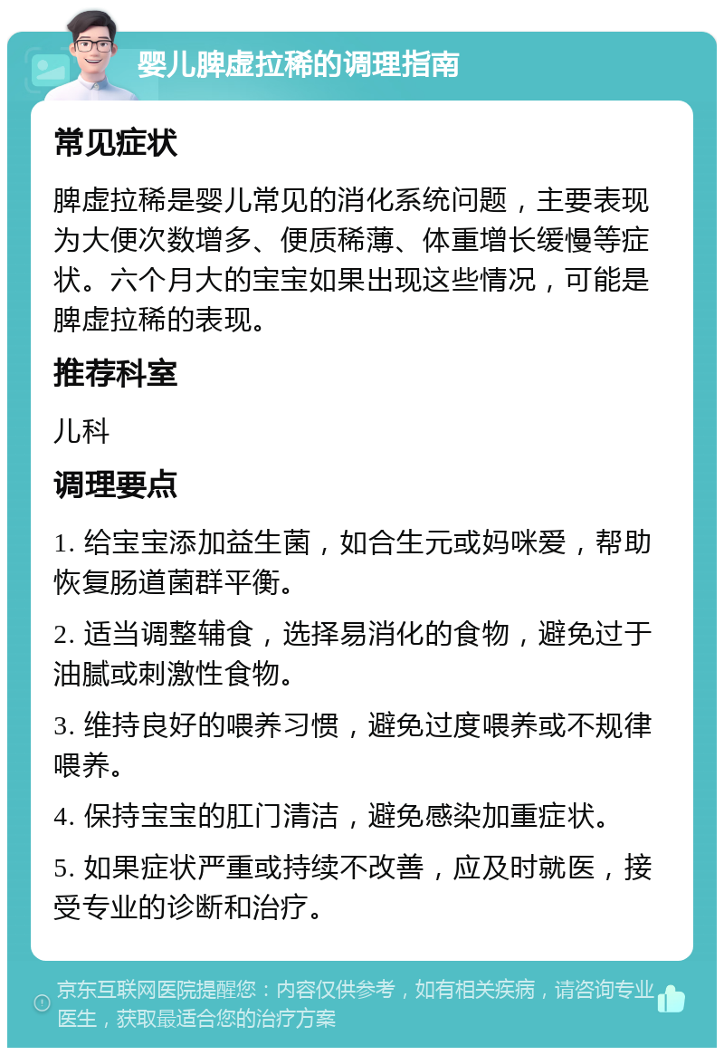 婴儿脾虚拉稀的调理指南 常见症状 脾虚拉稀是婴儿常见的消化系统问题，主要表现为大便次数增多、便质稀薄、体重增长缓慢等症状。六个月大的宝宝如果出现这些情况，可能是脾虚拉稀的表现。 推荐科室 儿科 调理要点 1. 给宝宝添加益生菌，如合生元或妈咪爱，帮助恢复肠道菌群平衡。 2. 适当调整辅食，选择易消化的食物，避免过于油腻或刺激性食物。 3. 维持良好的喂养习惯，避免过度喂养或不规律喂养。 4. 保持宝宝的肛门清洁，避免感染加重症状。 5. 如果症状严重或持续不改善，应及时就医，接受专业的诊断和治疗。