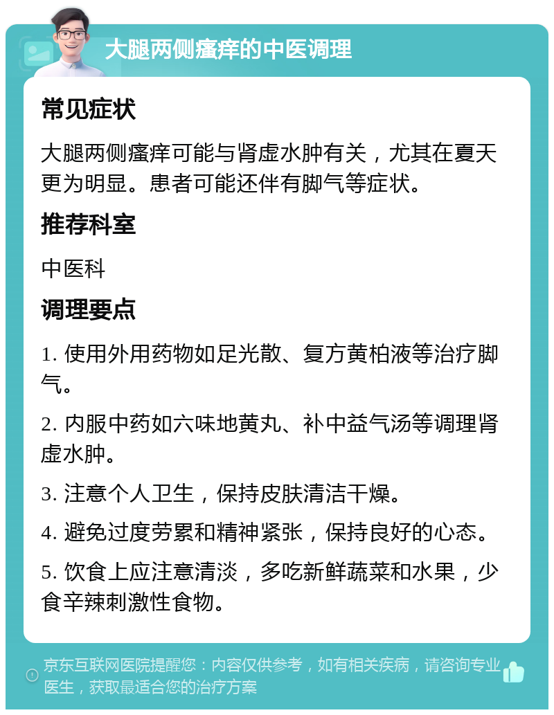 大腿两侧瘙痒的中医调理 常见症状 大腿两侧瘙痒可能与肾虚水肿有关，尤其在夏天更为明显。患者可能还伴有脚气等症状。 推荐科室 中医科 调理要点 1. 使用外用药物如足光散、复方黄柏液等治疗脚气。 2. 内服中药如六味地黄丸、补中益气汤等调理肾虚水肿。 3. 注意个人卫生，保持皮肤清洁干燥。 4. 避免过度劳累和精神紧张，保持良好的心态。 5. 饮食上应注意清淡，多吃新鲜蔬菜和水果，少食辛辣刺激性食物。