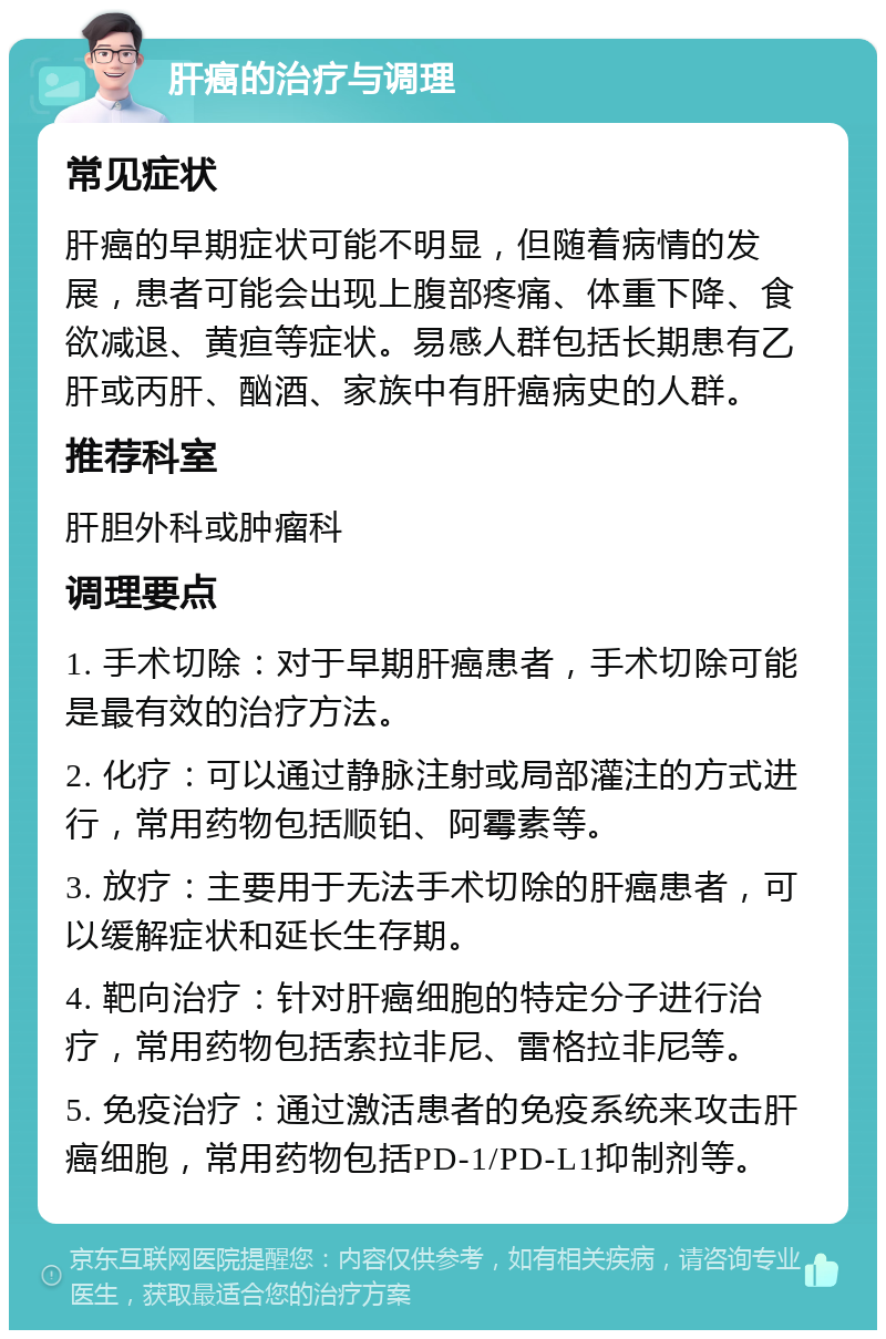 肝癌的治疗与调理 常见症状 肝癌的早期症状可能不明显，但随着病情的发展，患者可能会出现上腹部疼痛、体重下降、食欲减退、黄疸等症状。易感人群包括长期患有乙肝或丙肝、酗酒、家族中有肝癌病史的人群。 推荐科室 肝胆外科或肿瘤科 调理要点 1. 手术切除：对于早期肝癌患者，手术切除可能是最有效的治疗方法。 2. 化疗：可以通过静脉注射或局部灌注的方式进行，常用药物包括顺铂、阿霉素等。 3. 放疗：主要用于无法手术切除的肝癌患者，可以缓解症状和延长生存期。 4. 靶向治疗：针对肝癌细胞的特定分子进行治疗，常用药物包括索拉非尼、雷格拉非尼等。 5. 免疫治疗：通过激活患者的免疫系统来攻击肝癌细胞，常用药物包括PD-1/PD-L1抑制剂等。