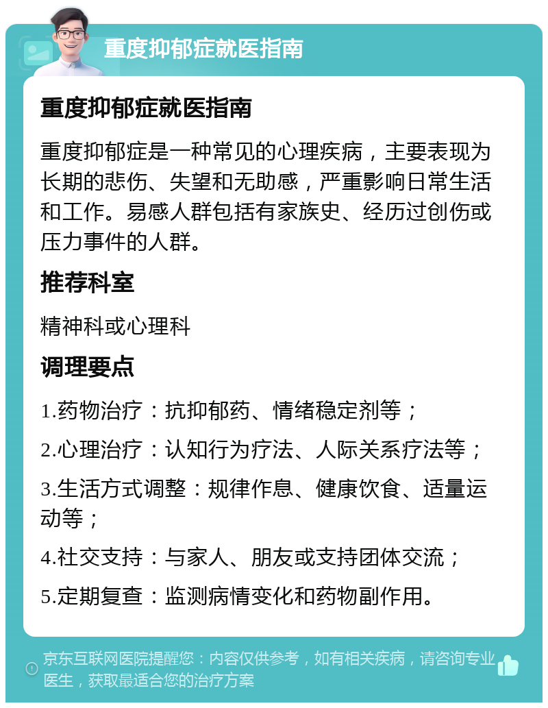 重度抑郁症就医指南 重度抑郁症就医指南 重度抑郁症是一种常见的心理疾病，主要表现为长期的悲伤、失望和无助感，严重影响日常生活和工作。易感人群包括有家族史、经历过创伤或压力事件的人群。 推荐科室 精神科或心理科 调理要点 1.药物治疗：抗抑郁药、情绪稳定剂等； 2.心理治疗：认知行为疗法、人际关系疗法等； 3.生活方式调整：规律作息、健康饮食、适量运动等； 4.社交支持：与家人、朋友或支持团体交流； 5.定期复查：监测病情变化和药物副作用。