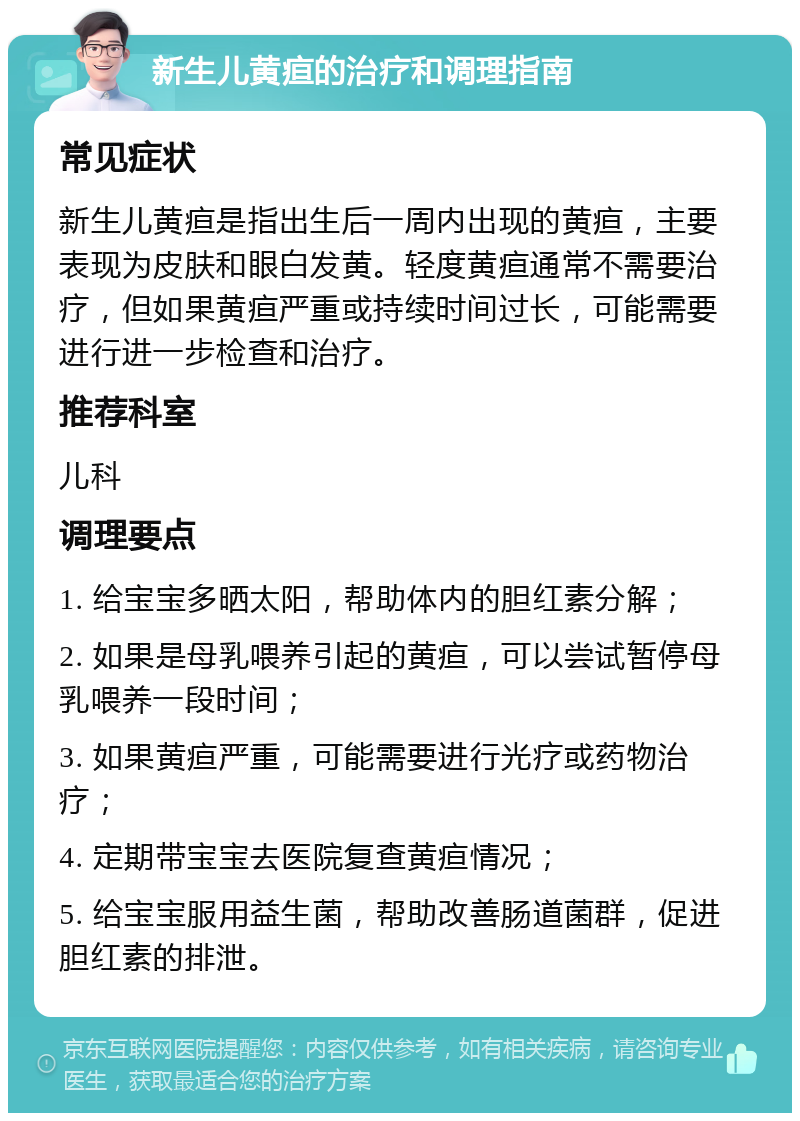 新生儿黄疸的治疗和调理指南 常见症状 新生儿黄疸是指出生后一周内出现的黄疸，主要表现为皮肤和眼白发黄。轻度黄疸通常不需要治疗，但如果黄疸严重或持续时间过长，可能需要进行进一步检查和治疗。 推荐科室 儿科 调理要点 1. 给宝宝多晒太阳，帮助体内的胆红素分解； 2. 如果是母乳喂养引起的黄疸，可以尝试暂停母乳喂养一段时间； 3. 如果黄疸严重，可能需要进行光疗或药物治疗； 4. 定期带宝宝去医院复查黄疸情况； 5. 给宝宝服用益生菌，帮助改善肠道菌群，促进胆红素的排泄。