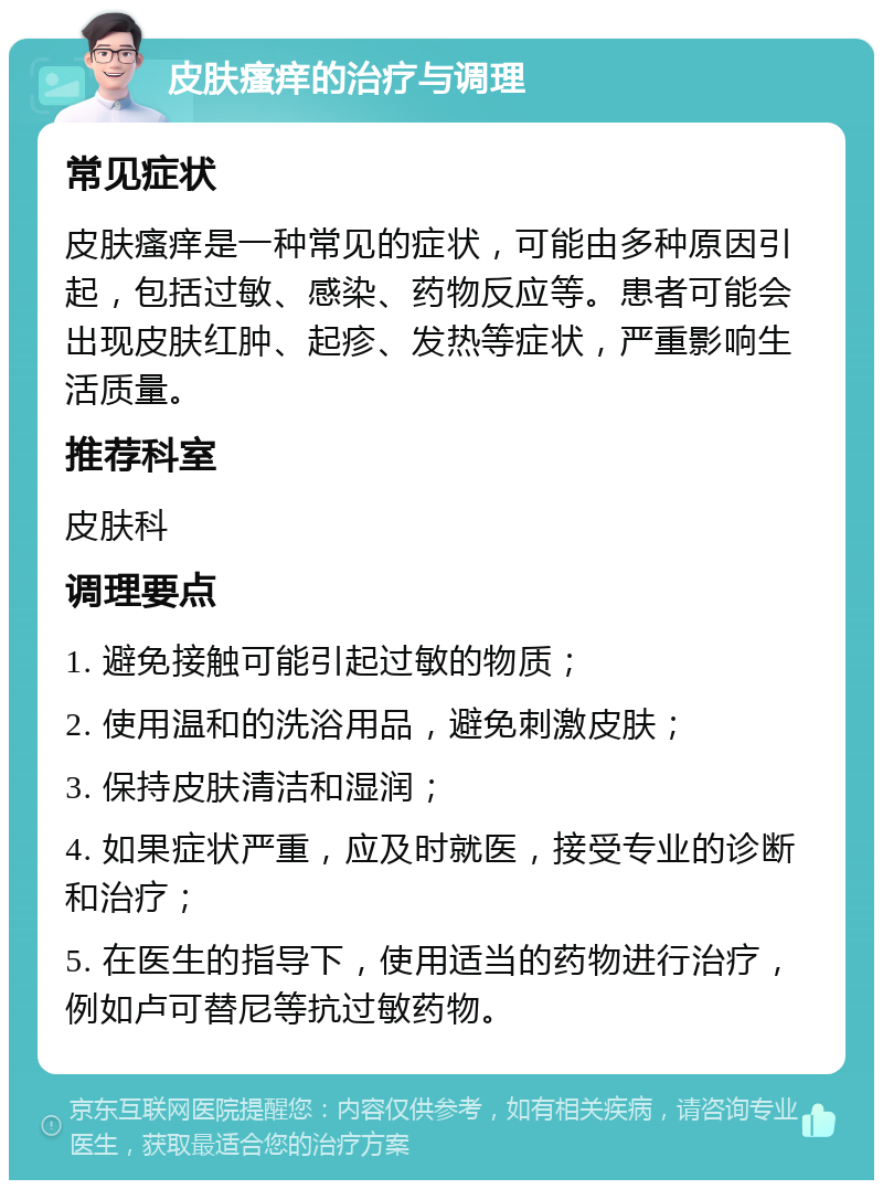 皮肤瘙痒的治疗与调理 常见症状 皮肤瘙痒是一种常见的症状，可能由多种原因引起，包括过敏、感染、药物反应等。患者可能会出现皮肤红肿、起疹、发热等症状，严重影响生活质量。 推荐科室 皮肤科 调理要点 1. 避免接触可能引起过敏的物质； 2. 使用温和的洗浴用品，避免刺激皮肤； 3. 保持皮肤清洁和湿润； 4. 如果症状严重，应及时就医，接受专业的诊断和治疗； 5. 在医生的指导下，使用适当的药物进行治疗，例如卢可替尼等抗过敏药物。