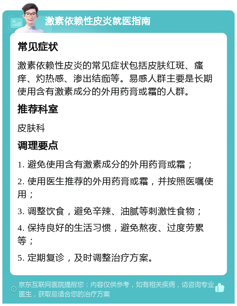 激素依赖性皮炎就医指南 常见症状 激素依赖性皮炎的常见症状包括皮肤红斑、瘙痒、灼热感、渗出结痂等。易感人群主要是长期使用含有激素成分的外用药膏或霜的人群。 推荐科室 皮肤科 调理要点 1. 避免使用含有激素成分的外用药膏或霜； 2. 使用医生推荐的外用药膏或霜，并按照医嘱使用； 3. 调整饮食，避免辛辣、油腻等刺激性食物； 4. 保持良好的生活习惯，避免熬夜、过度劳累等； 5. 定期复诊，及时调整治疗方案。