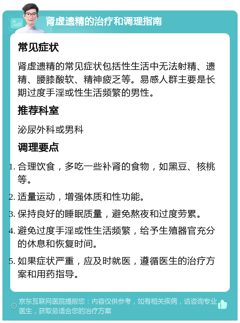 肾虚遗精的治疗和调理指南 常见症状 肾虚遗精的常见症状包括性生活中无法射精、遗精、腰膝酸软、精神疲乏等。易感人群主要是长期过度手淫或性生活频繁的男性。 推荐科室 泌尿外科或男科 调理要点 合理饮食，多吃一些补肾的食物，如黑豆、核桃等。 适量运动，增强体质和性功能。 保持良好的睡眠质量，避免熬夜和过度劳累。 避免过度手淫或性生活频繁，给予生殖器官充分的休息和恢复时间。 如果症状严重，应及时就医，遵循医生的治疗方案和用药指导。