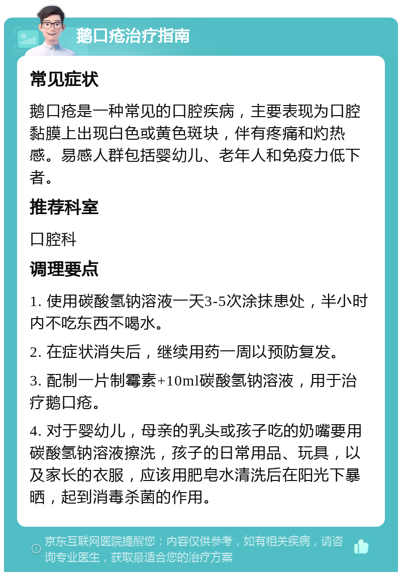 鹅口疮治疗指南 常见症状 鹅口疮是一种常见的口腔疾病，主要表现为口腔黏膜上出现白色或黄色斑块，伴有疼痛和灼热感。易感人群包括婴幼儿、老年人和免疫力低下者。 推荐科室 口腔科 调理要点 1. 使用碳酸氢钠溶液一天3-5次涂抹患处，半小时内不吃东西不喝水。 2. 在症状消失后，继续用药一周以预防复发。 3. 配制一片制霉素+10ml碳酸氢钠溶液，用于治疗鹅口疮。 4. 对于婴幼儿，母亲的乳头或孩子吃的奶嘴要用碳酸氢钠溶液擦洗，孩子的日常用品、玩具，以及家长的衣服，应该用肥皂水清洗后在阳光下暴晒，起到消毒杀菌的作用。