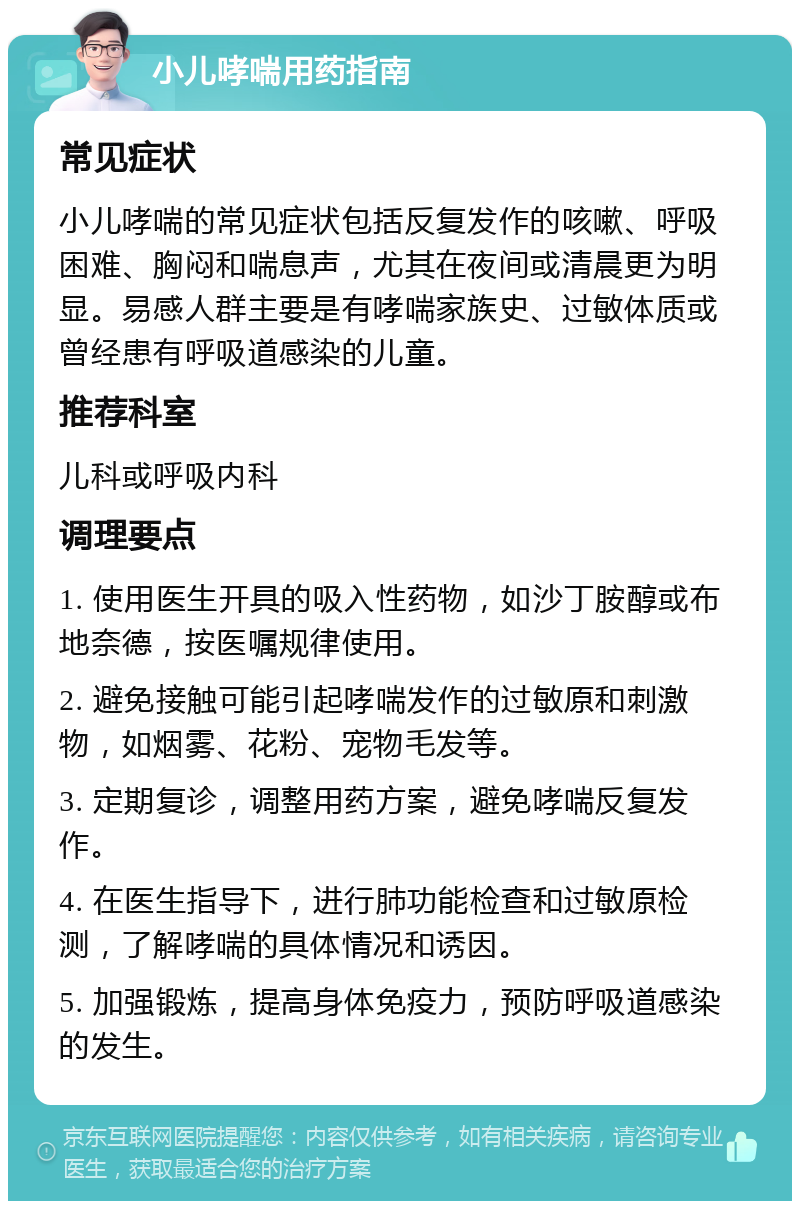 小儿哮喘用药指南 常见症状 小儿哮喘的常见症状包括反复发作的咳嗽、呼吸困难、胸闷和喘息声，尤其在夜间或清晨更为明显。易感人群主要是有哮喘家族史、过敏体质或曾经患有呼吸道感染的儿童。 推荐科室 儿科或呼吸内科 调理要点 1. 使用医生开具的吸入性药物，如沙丁胺醇或布地奈德，按医嘱规律使用。 2. 避免接触可能引起哮喘发作的过敏原和刺激物，如烟雾、花粉、宠物毛发等。 3. 定期复诊，调整用药方案，避免哮喘反复发作。 4. 在医生指导下，进行肺功能检查和过敏原检测，了解哮喘的具体情况和诱因。 5. 加强锻炼，提高身体免疫力，预防呼吸道感染的发生。