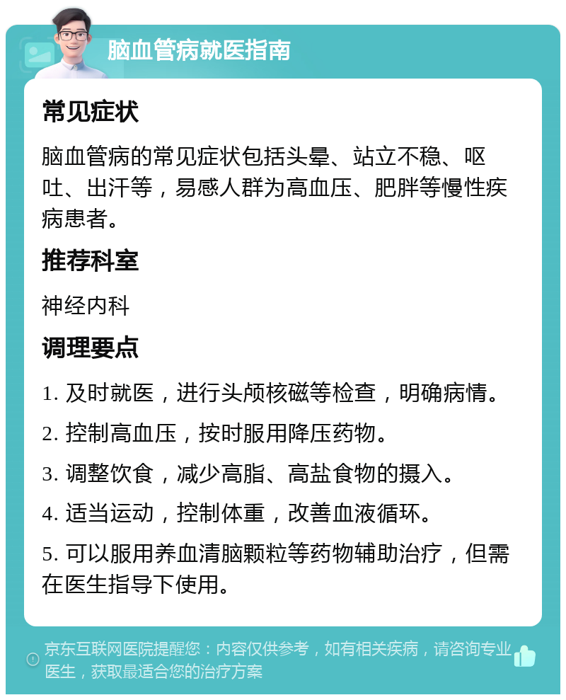 脑血管病就医指南 常见症状 脑血管病的常见症状包括头晕、站立不稳、呕吐、出汗等，易感人群为高血压、肥胖等慢性疾病患者。 推荐科室 神经内科 调理要点 1. 及时就医，进行头颅核磁等检查，明确病情。 2. 控制高血压，按时服用降压药物。 3. 调整饮食，减少高脂、高盐食物的摄入。 4. 适当运动，控制体重，改善血液循环。 5. 可以服用养血清脑颗粒等药物辅助治疗，但需在医生指导下使用。