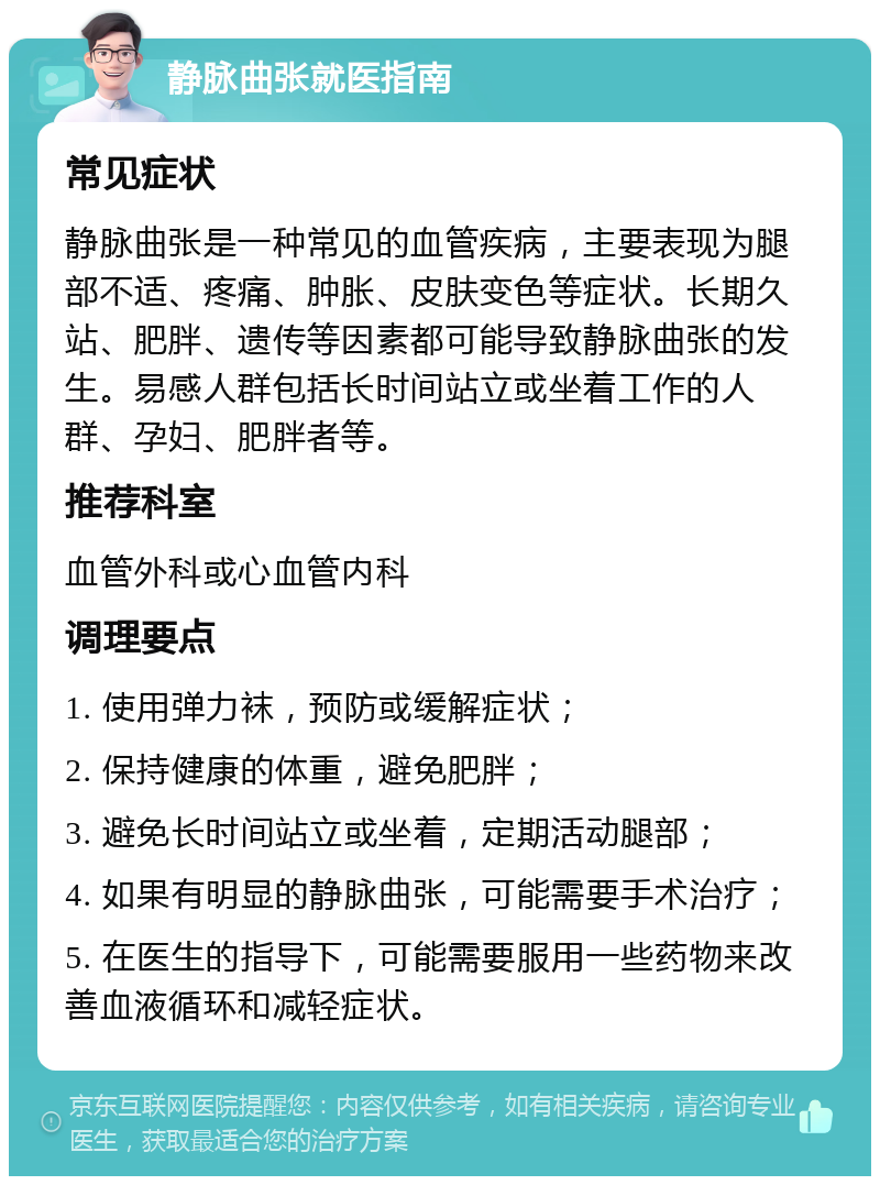 静脉曲张就医指南 常见症状 静脉曲张是一种常见的血管疾病，主要表现为腿部不适、疼痛、肿胀、皮肤变色等症状。长期久站、肥胖、遗传等因素都可能导致静脉曲张的发生。易感人群包括长时间站立或坐着工作的人群、孕妇、肥胖者等。 推荐科室 血管外科或心血管内科 调理要点 1. 使用弹力袜，预防或缓解症状； 2. 保持健康的体重，避免肥胖； 3. 避免长时间站立或坐着，定期活动腿部； 4. 如果有明显的静脉曲张，可能需要手术治疗； 5. 在医生的指导下，可能需要服用一些药物来改善血液循环和减轻症状。