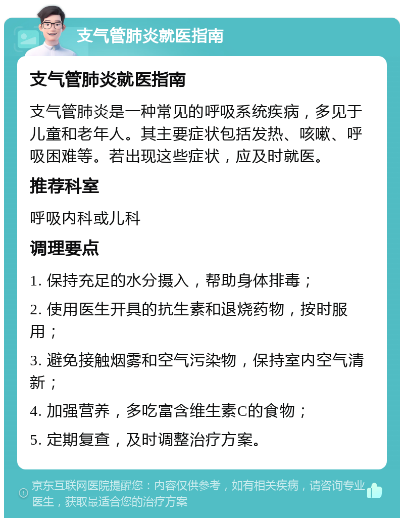 支气管肺炎就医指南 支气管肺炎就医指南 支气管肺炎是一种常见的呼吸系统疾病，多见于儿童和老年人。其主要症状包括发热、咳嗽、呼吸困难等。若出现这些症状，应及时就医。 推荐科室 呼吸内科或儿科 调理要点 1. 保持充足的水分摄入，帮助身体排毒； 2. 使用医生开具的抗生素和退烧药物，按时服用； 3. 避免接触烟雾和空气污染物，保持室内空气清新； 4. 加强营养，多吃富含维生素C的食物； 5. 定期复查，及时调整治疗方案。