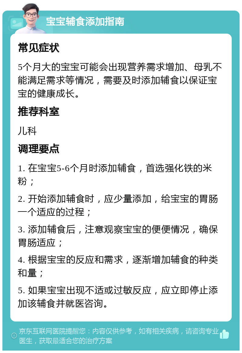 宝宝辅食添加指南 常见症状 5个月大的宝宝可能会出现营养需求增加、母乳不能满足需求等情况，需要及时添加辅食以保证宝宝的健康成长。 推荐科室 儿科 调理要点 1. 在宝宝5-6个月时添加辅食，首选强化铁的米粉； 2. 开始添加辅食时，应少量添加，给宝宝的胃肠一个适应的过程； 3. 添加辅食后，注意观察宝宝的便便情况，确保胃肠适应； 4. 根据宝宝的反应和需求，逐渐增加辅食的种类和量； 5. 如果宝宝出现不适或过敏反应，应立即停止添加该辅食并就医咨询。