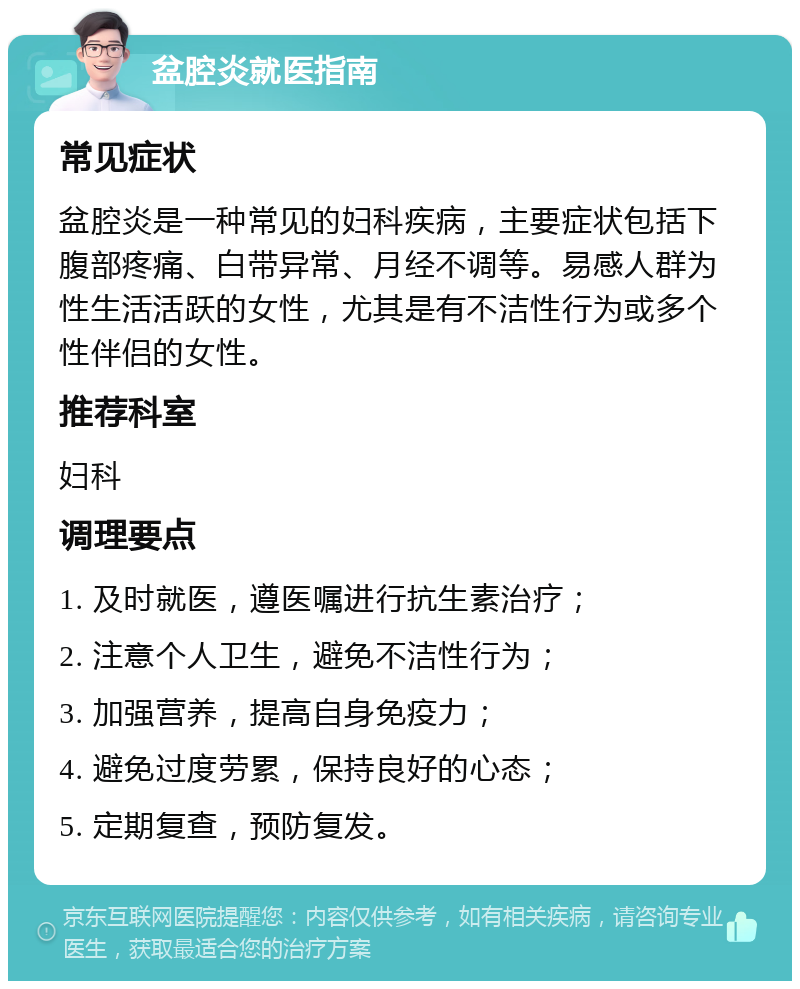 盆腔炎就医指南 常见症状 盆腔炎是一种常见的妇科疾病，主要症状包括下腹部疼痛、白带异常、月经不调等。易感人群为性生活活跃的女性，尤其是有不洁性行为或多个性伴侣的女性。 推荐科室 妇科 调理要点 1. 及时就医，遵医嘱进行抗生素治疗； 2. 注意个人卫生，避免不洁性行为； 3. 加强营养，提高自身免疫力； 4. 避免过度劳累，保持良好的心态； 5. 定期复查，预防复发。