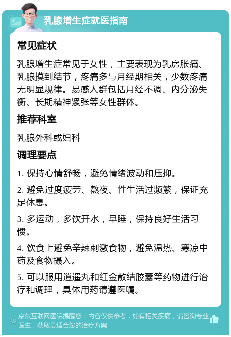 乳腺增生症就医指南 常见症状 乳腺增生症常见于女性，主要表现为乳房胀痛、乳腺摸到结节，疼痛多与月经期相关，少数疼痛无明显规律。易感人群包括月经不调、内分泌失衡、长期精神紧张等女性群体。 推荐科室 乳腺外科或妇科 调理要点 1. 保持心情舒畅，避免情绪波动和压抑。 2. 避免过度疲劳、熬夜、性生活过频繁，保证充足休息。 3. 多运动，多饮开水，早睡，保持良好生活习惯。 4. 饮食上避免辛辣刺激食物，避免温热、寒凉中药及食物摄入。 5. 可以服用逍遥丸和红金散结胶囊等药物进行治疗和调理，具体用药请遵医嘱。