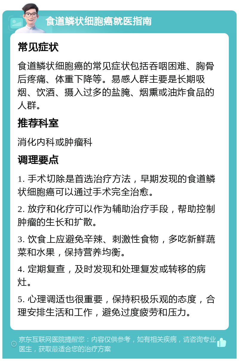 食道鳞状细胞癌就医指南 常见症状 食道鳞状细胞癌的常见症状包括吞咽困难、胸骨后疼痛、体重下降等。易感人群主要是长期吸烟、饮酒、摄入过多的盐腌、烟熏或油炸食品的人群。 推荐科室 消化内科或肿瘤科 调理要点 1. 手术切除是首选治疗方法，早期发现的食道鳞状细胞癌可以通过手术完全治愈。 2. 放疗和化疗可以作为辅助治疗手段，帮助控制肿瘤的生长和扩散。 3. 饮食上应避免辛辣、刺激性食物，多吃新鲜蔬菜和水果，保持营养均衡。 4. 定期复查，及时发现和处理复发或转移的病灶。 5. 心理调适也很重要，保持积极乐观的态度，合理安排生活和工作，避免过度疲劳和压力。