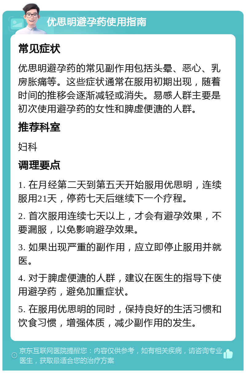 优思明避孕药使用指南 常见症状 优思明避孕药的常见副作用包括头晕、恶心、乳房胀痛等。这些症状通常在服用初期出现，随着时间的推移会逐渐减轻或消失。易感人群主要是初次使用避孕药的女性和脾虚便溏的人群。 推荐科室 妇科 调理要点 1. 在月经第二天到第五天开始服用优思明，连续服用21天，停药七天后继续下一个疗程。 2. 首次服用连续七天以上，才会有避孕效果，不要漏服，以免影响避孕效果。 3. 如果出现严重的副作用，应立即停止服用并就医。 4. 对于脾虚便溏的人群，建议在医生的指导下使用避孕药，避免加重症状。 5. 在服用优思明的同时，保持良好的生活习惯和饮食习惯，增强体质，减少副作用的发生。