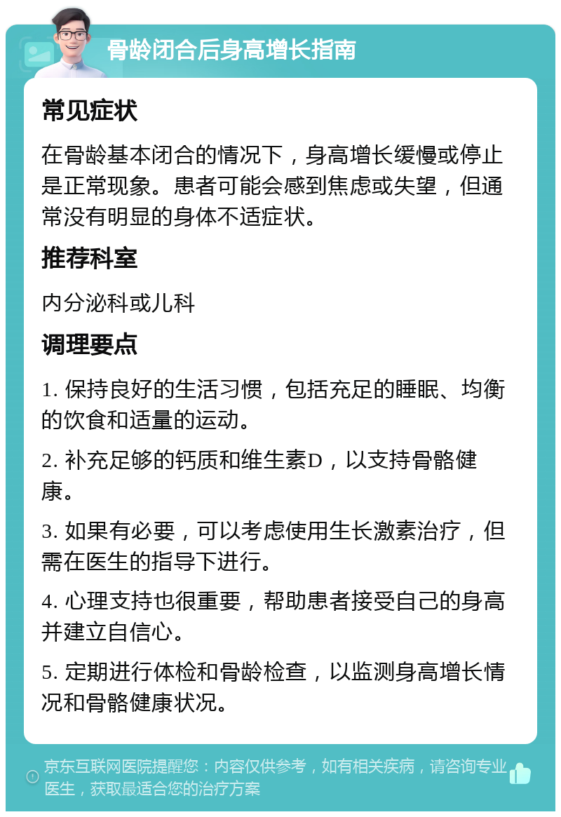 骨龄闭合后身高增长指南 常见症状 在骨龄基本闭合的情况下，身高增长缓慢或停止是正常现象。患者可能会感到焦虑或失望，但通常没有明显的身体不适症状。 推荐科室 内分泌科或儿科 调理要点 1. 保持良好的生活习惯，包括充足的睡眠、均衡的饮食和适量的运动。 2. 补充足够的钙质和维生素D，以支持骨骼健康。 3. 如果有必要，可以考虑使用生长激素治疗，但需在医生的指导下进行。 4. 心理支持也很重要，帮助患者接受自己的身高并建立自信心。 5. 定期进行体检和骨龄检查，以监测身高增长情况和骨骼健康状况。